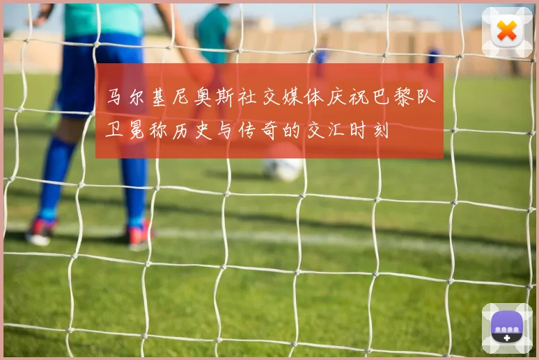 马尔基尼奥斯社交媒体庆祝巴黎队卫冕称历史与传奇的交汇时刻