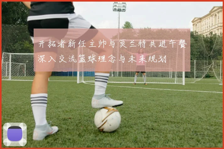 开拓者新任主帅与莫兰特共进午餐深入交流篮球理念与未来规划