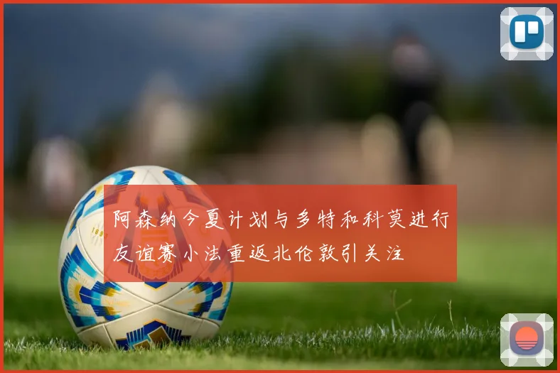 阿森纳今夏计划与多特和科莫进行友谊赛小法重返北伦敦引关注