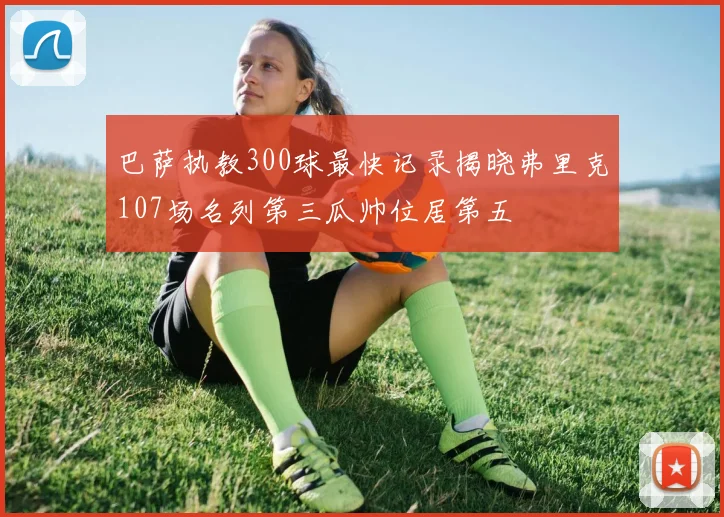 巴萨执教300球最快记录揭晓弗里克107场名列第三瓜帅位居第五