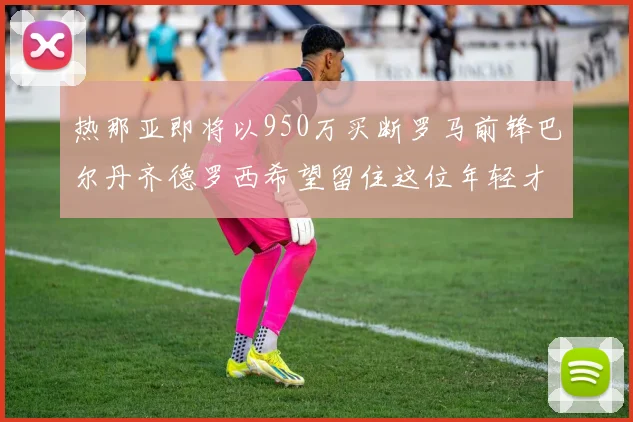 热那亚即将以950万买断罗马前锋巴尔丹齐德罗西希望留住这位年轻才俊