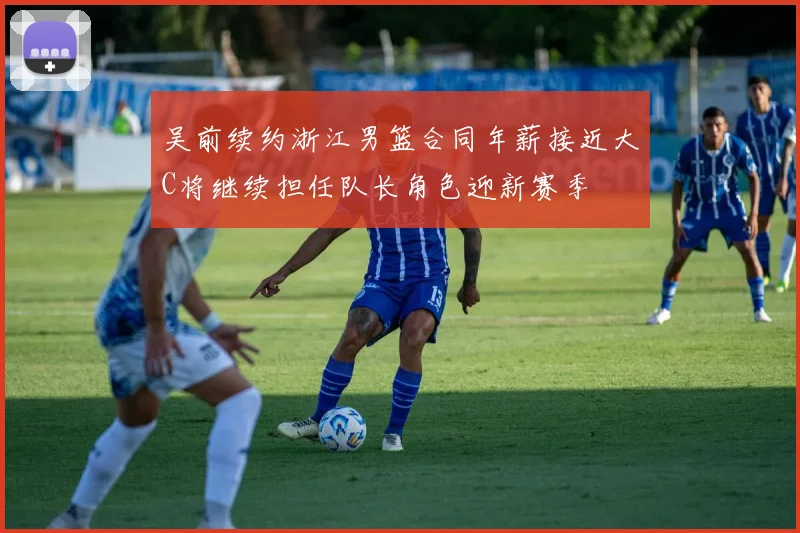 吴前续约浙江男篮合同年薪接近大C将继续担任队长角色迎新赛季