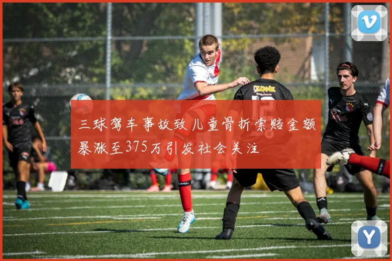 三球驾车事故致儿童骨折索赔金额暴涨至375万引发社会关注