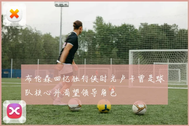 布伦森回忆独行侠时光卢卡曾是球队核心并渴望领导角色