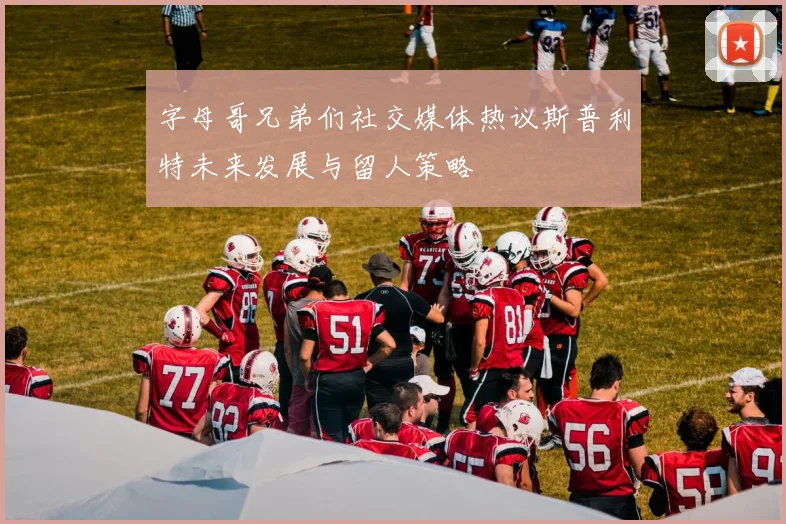 字母哥兄弟们社交媒体热议斯普利特未来发展与留人策略