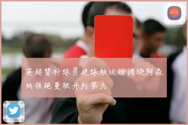 英超替补球员进球助攻榜揭晓阿森纳领跑曼联并列第九
