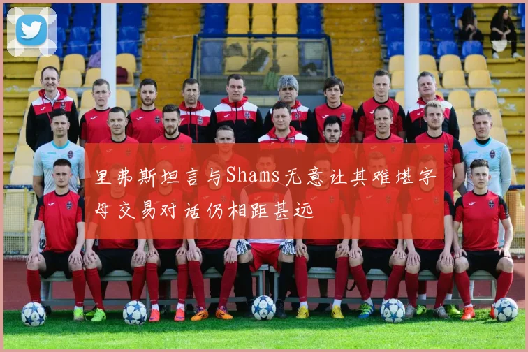 里弗斯坦言与Shams无意让其难堪字母交易对话仍相距甚远