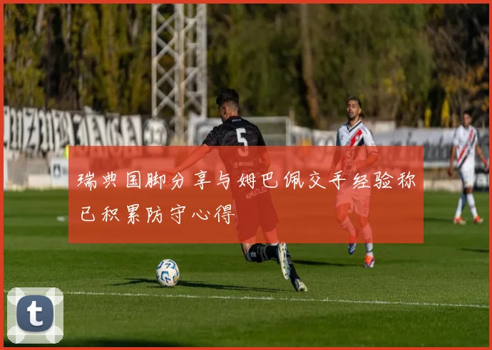 瑞典国脚分享与姆巴佩交手经验称已积累防守心得