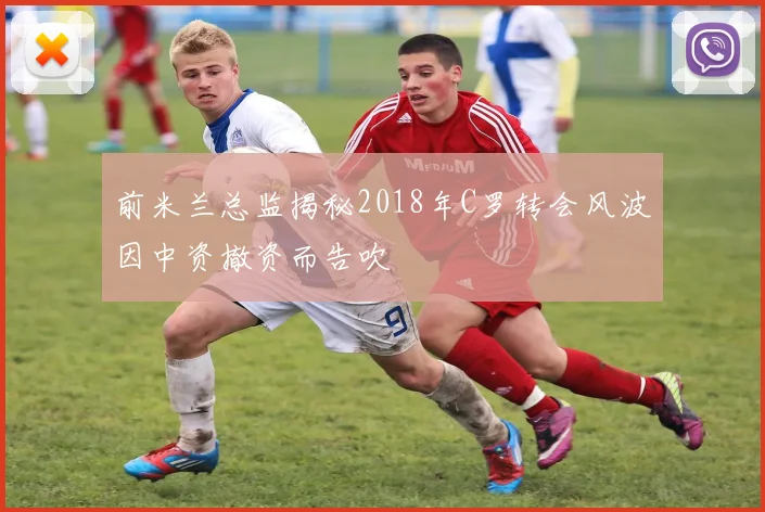 前米兰总监揭秘2018年C罗转会风波因中资撤资而告吹