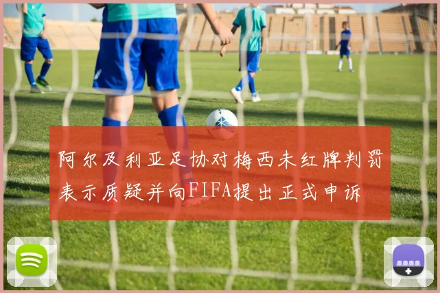 阿尔及利亚足协对梅西未红牌判罚表示质疑并向FIFA提出正式申诉