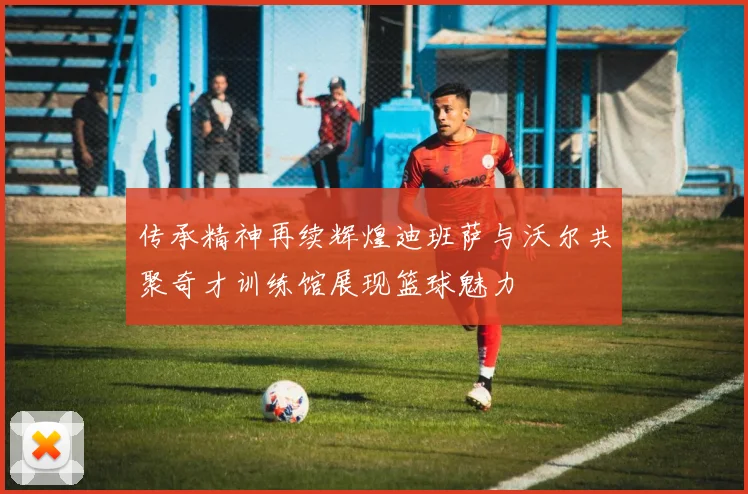 传承精神再续辉煌迪班萨与沃尔共聚奇才训练馆展现篮球魅力