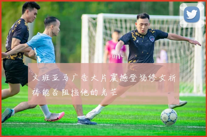 文班亚马广告大片震撼登场修女祈祷能否阻挡他的光芒