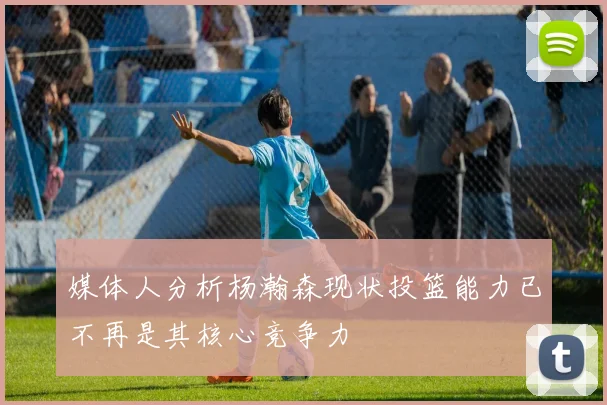 媒体人分析杨瀚森现状投篮能力已不再是其核心竞争力
