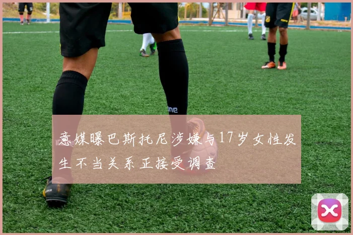 意媒曝巴斯托尼涉嫌与17岁女性发生不当关系正接受调查