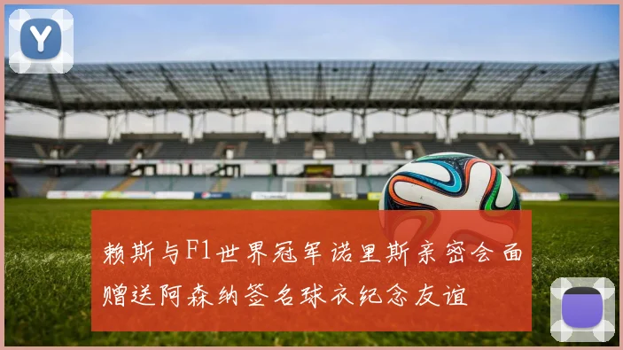 赖斯与F1世界冠军诺里斯亲密会面赠送阿森纳签名球衣纪念友谊