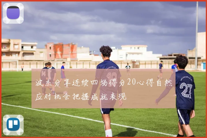 波杰分享连续四场得分20心得自然应对机会把握成就表现