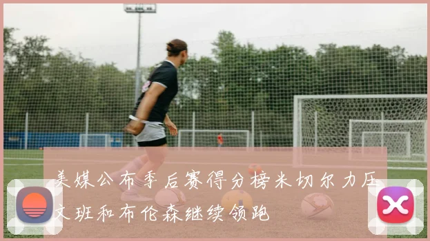 美媒公布季后赛得分榜米切尔力压文班和布伦森继续领跑