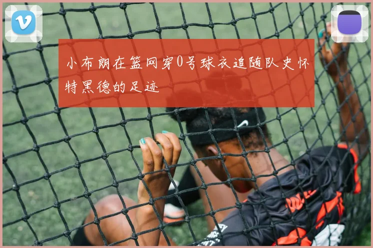 小布朗在篮网穿0号球衣追随队史怀特黑德的足迹