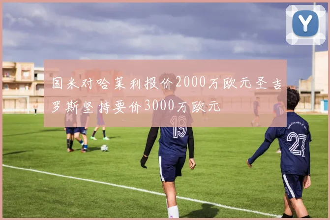 国米对哈莱利报价2000万欧元圣吉罗斯坚持要价3000万欧元