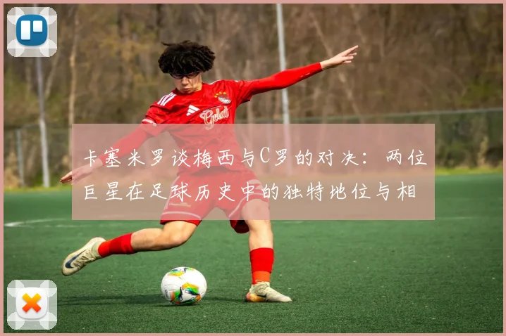 卡塞米罗谈梅西与C罗的对决：两位巨星在足球历史中的独特地位与相互激励