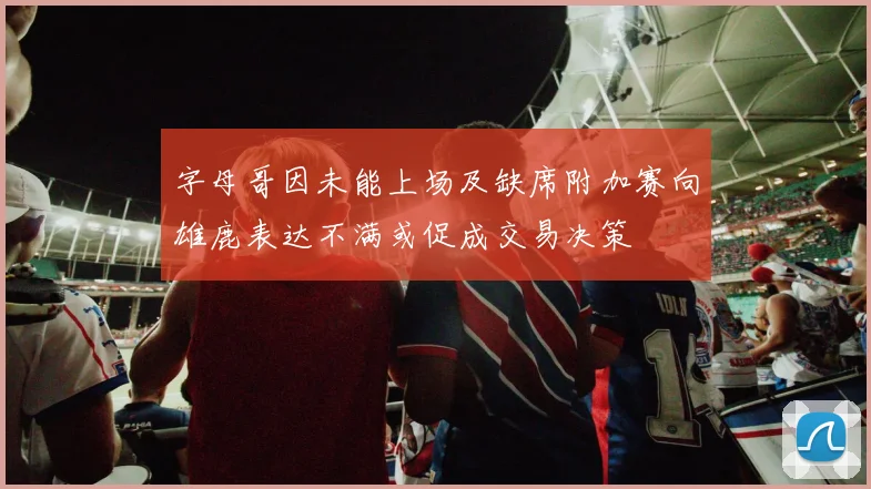 字母哥因未能上场及缺席附加赛向雄鹿表达不满或促成交易决策