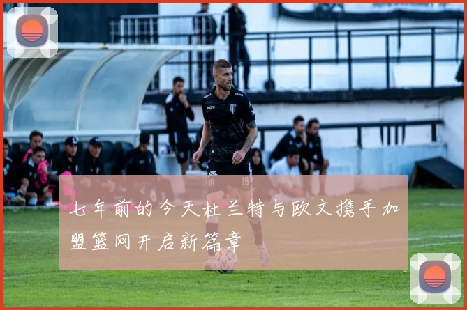 七年前的今天杜兰特与欧文携手加盟篮网开启新篇章