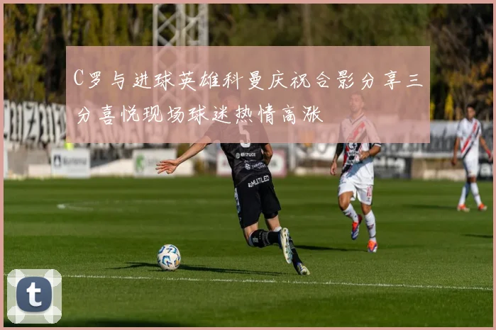 C罗与进球英雄科曼庆祝合影分享三分喜悦现场球迷热情高涨