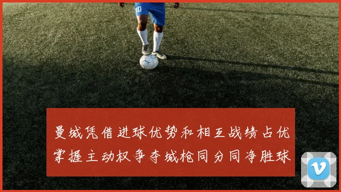 曼城凭借进球优势和相互战绩占优掌握主动权争夺城枪同分同净胜球局势