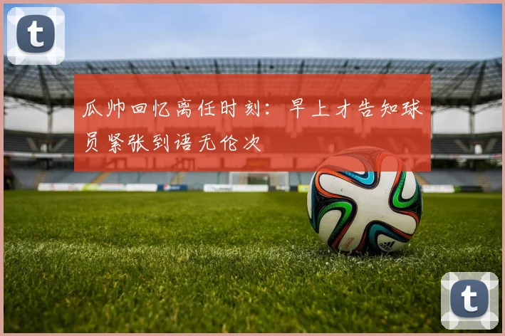 瓜帅回忆离任时刻：早上才告知球员紧张到语无伦次