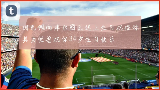 姆巴佩向库尔图瓦送上生日祝福称其为怪兽祝你34岁生日快乐